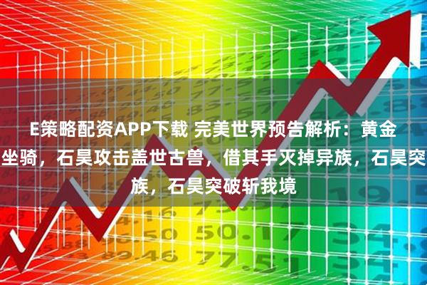 E策略配资APP下载 完美世界预告解析：黄金狮子沦为坐骑，石昊攻击盖世古兽，借其手灭掉异族，石昊突破斩我境